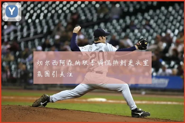 切尔西阿森纳联手调侃热刺更衣室氛围引关注