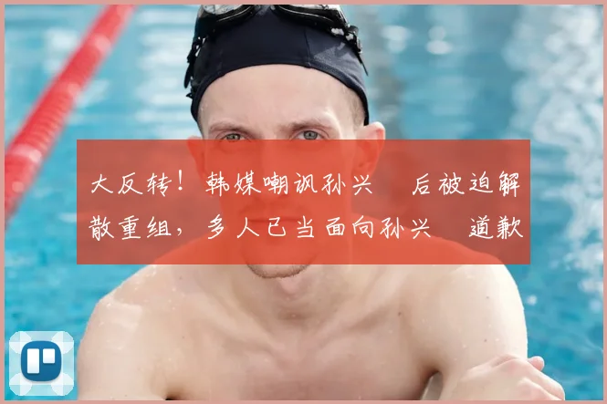大反转!韩媒嘲讽孙兴慜后被迫解散重组,多人已当面向孙兴慜道歉