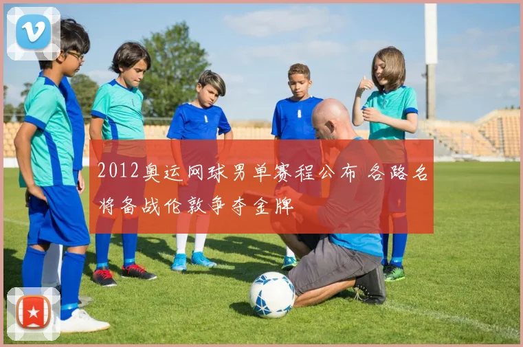 2012奥运网球男单赛程公布 各路名将备战伦敦争夺金牌