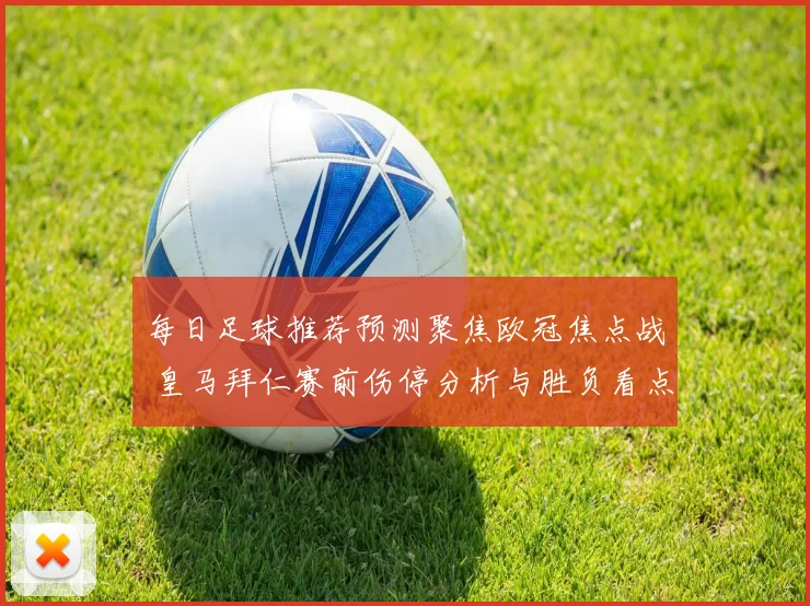 每日足球推荐预测聚焦欧冠焦点战 皇马拜仁赛前伤停分析与胜负看点