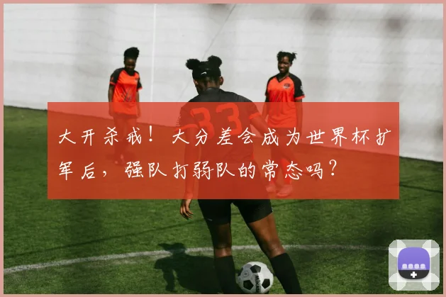 大开杀戒！大分差会成为世界杯扩军后，强队打弱队的常态吗？