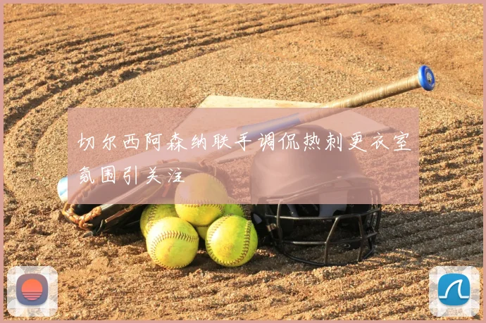 切尔西阿森纳联手调侃热刺更衣室氛围引关注