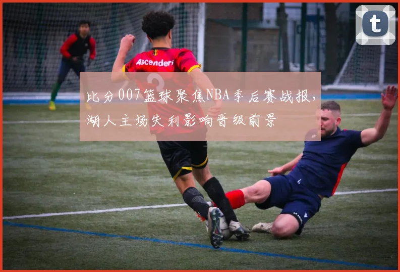 比分007篮球聚焦NBA季后赛战报,湖人主场失利影响晋级前景