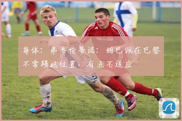 每体：弗洛伦蒂诺：姆巴佩在巴黎不常踢这位置，有点不适应