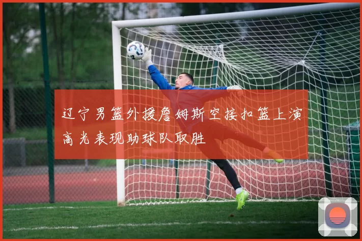 辽宁男篮外援詹姆斯空接扣篮上演高光表现助球队取胜