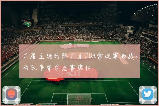 广厦主场对阵广东CBA常规赛激战，两队争夺季后赛席位