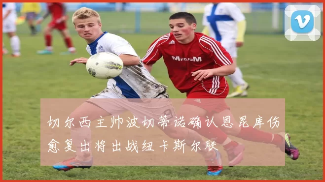 切尔西主帅波切蒂诺确认恩昆库伤愈复出将出战纽卡斯尔联