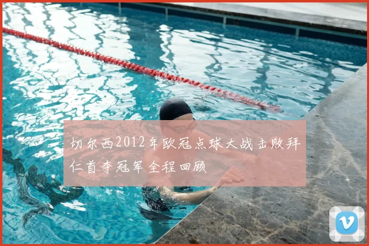 切尔西2012年欧冠点球大战击败拜仁首夺冠军全程回顾