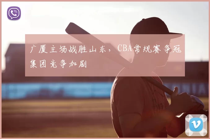 广厦主场战胜山东，CBA常规赛争冠集团竞争加剧