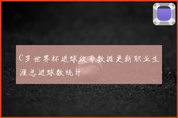 C罗世界杯进球效率数据更新职业生涯总进球数统计
