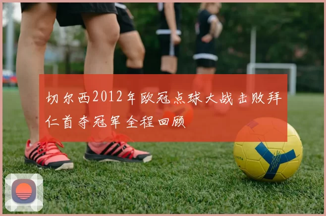 切尔西2012年欧冠点球大战击败拜仁首夺冠军全程回顾