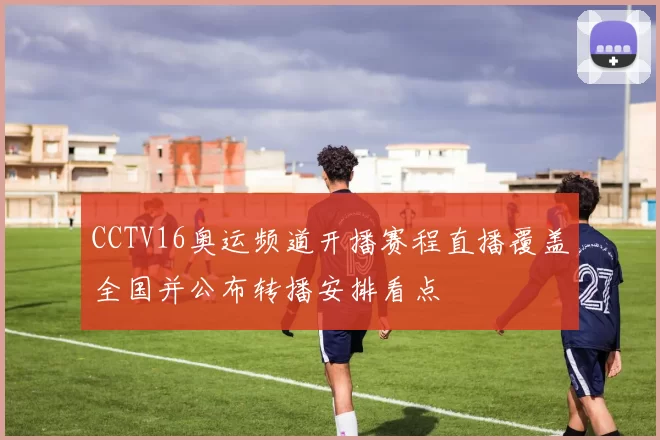 CCTV16奥运频道开播赛程直播覆盖全国并公布转播安排看点