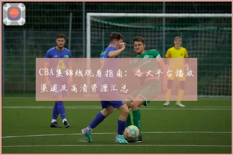 CBA集锦线观看指南：各大平台播放渠道及高清资源汇总