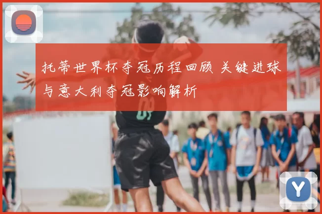 托蒂世界杯夺冠历程回顾 关键进球与意大利夺冠影响解析