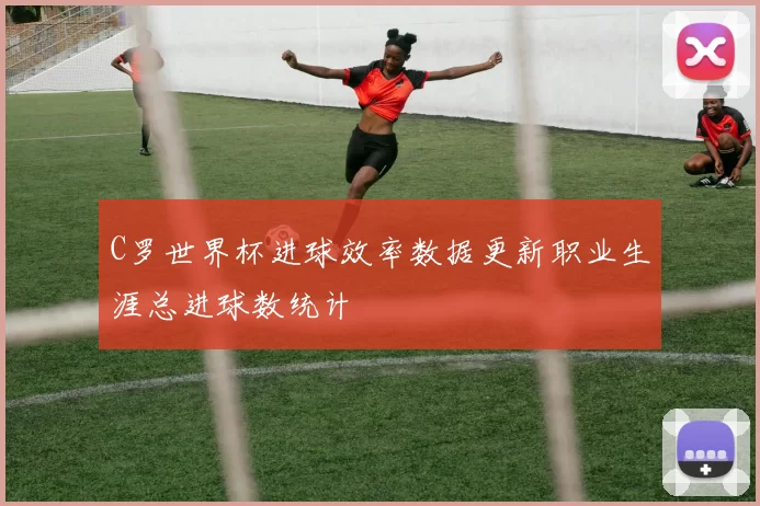 C罗世界杯进球效率数据更新职业生涯总进球数统计