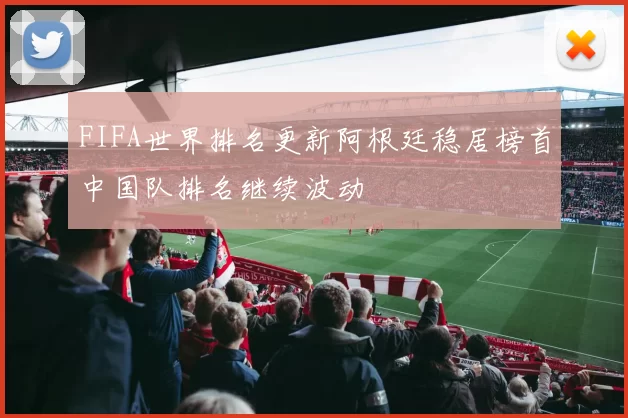 FIFA世界排名更新阿根廷稳居榜首中国队排名继续波动