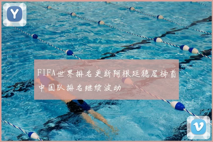 FIFA世界排名更新阿根廷稳居榜首中国队排名继续波动