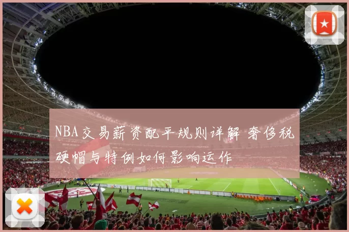 NBA交易薪资配平规则详解 奢侈税硬帽与特例如何影响运作