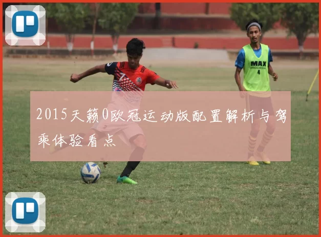 2015天籁0欧冠运动版配置解析与驾乘体验看点