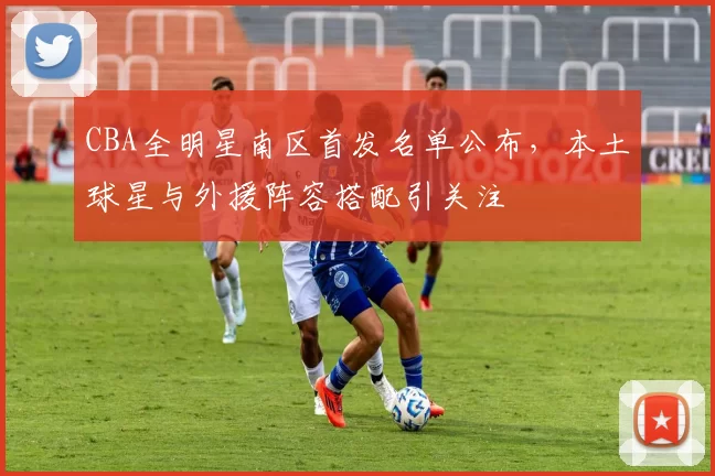 CBA全明星南区首发名单公布，本土球星与外援阵容搭配引关注