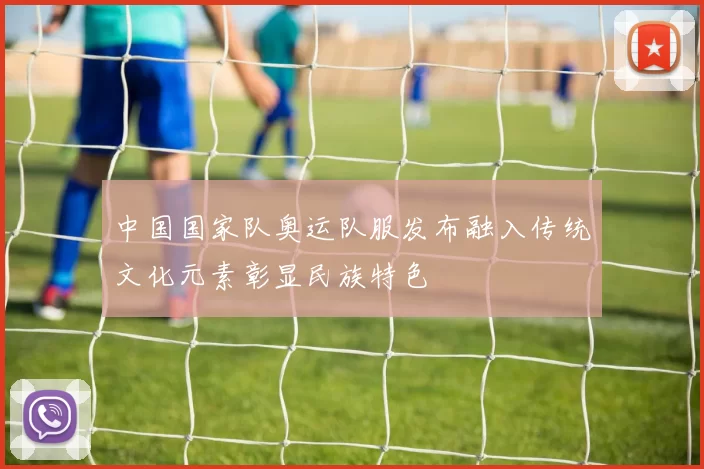 中国国家队奥运队服发布融入传统文化元素彰显民族特色