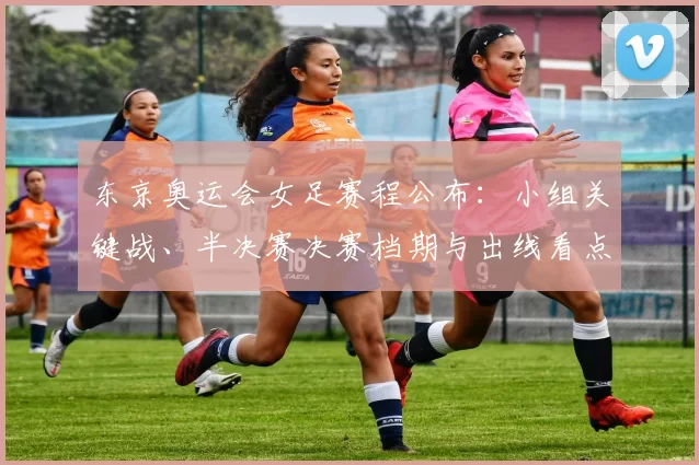 东京奥运会女足赛程公布：小组关键战、半决赛决赛档期与出线看点