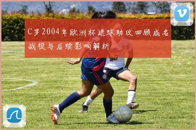C罗2004年欧洲杯进球助攻回顾成名战役与后续影响解析