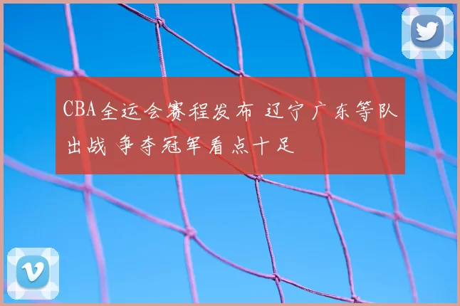 CBA全运会赛程发布 辽宁广东等队出战 争夺冠军看点十足