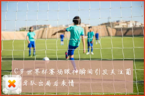 C罗世界杯赛场眼神瞬间引发关注葡萄牙队出局后表情