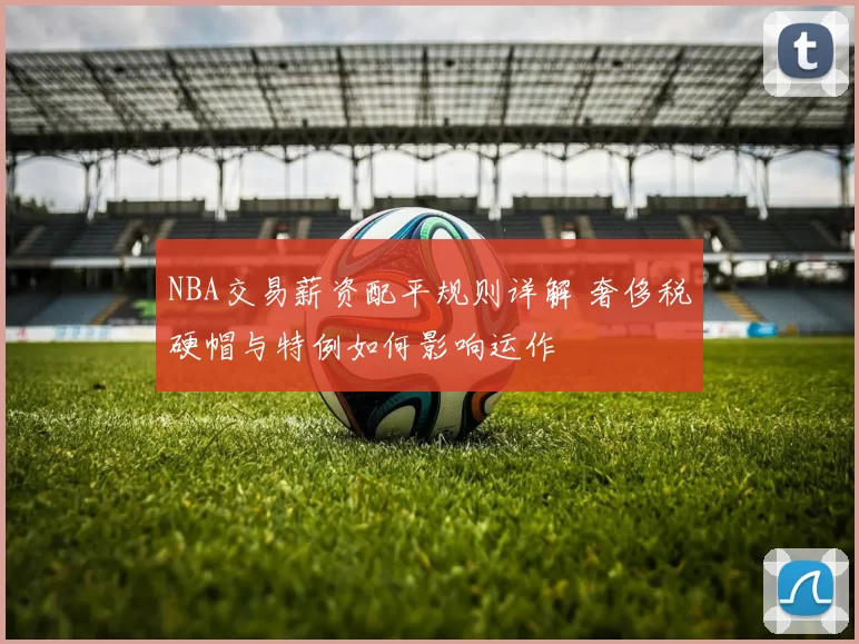 NBA交易薪资配平规则详解 奢侈税硬帽与特例如何影响运作