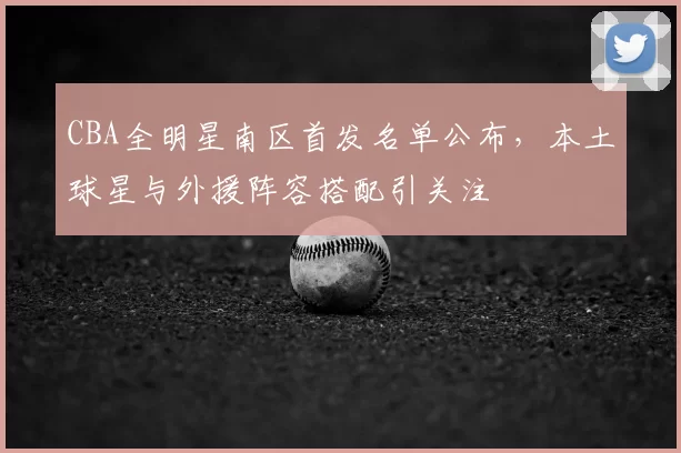 CBA全明星南区首发名单公布，本土球星与外援阵容搭配引关注