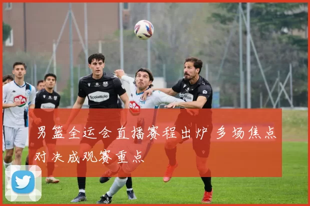 男篮全运会直播赛程出炉 多场焦点对决成观赛重点