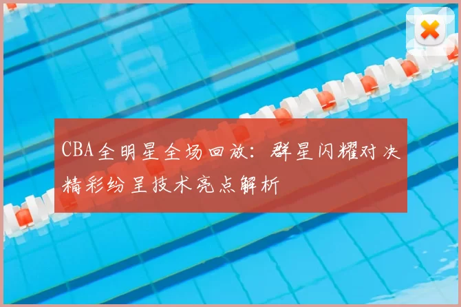 CBA全明星全场回放：群星闪耀对决精彩纷呈技术亮点解析