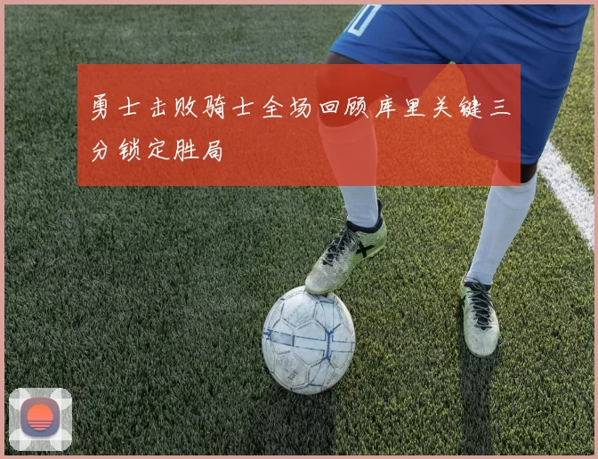 勇士击败骑士全场回顾库里关键三分锁定胜局