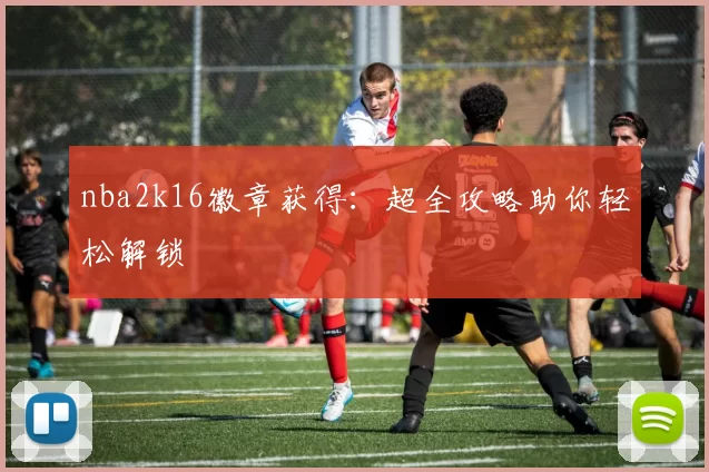 nba2k16徽章获得：超全攻略助你轻松解锁