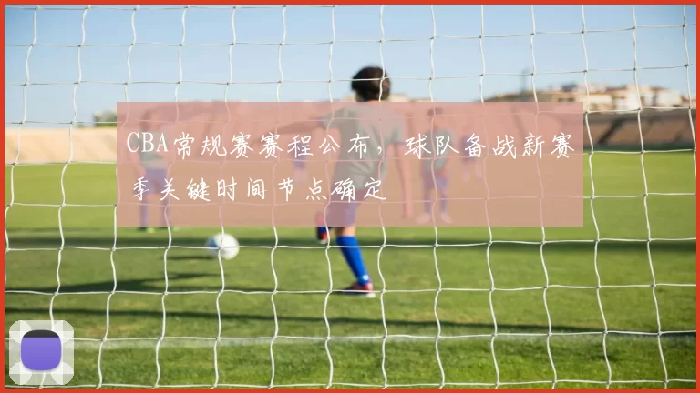 CBA常规赛赛程公布，球队备战新赛季关键时间节点确定