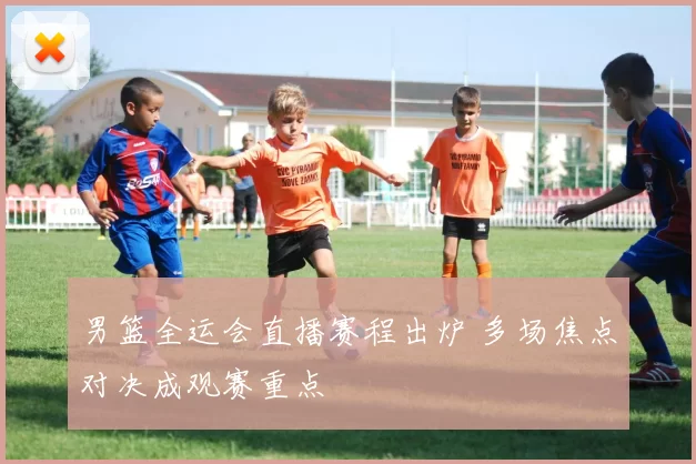 男篮全运会直播赛程出炉 多场焦点对决成观赛重点